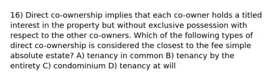 16) Direct co-ownership implies that each co-owner holds a titled interest in the property but without exclusive possession with respect to the other co-owners. Which of the following types of direct co-ownership is considered the closest to the fee simple absolute estate? A) tenancy in common B) tenancy by the entirety C) condominium D) tenancy at will