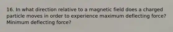 16. In what direction relative to a magnetic field does a charged particle moves in order to experience maximum deflecting force? Minimum deflecting force?