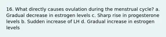 16. What directly causes ovulation during the menstrual cycle? a. Gradual decrease in estrogen levels c. Sharp rise in progesterone levels b. Sudden increase of LH d. Gradual increase in estrogen levels