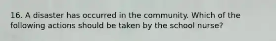 16. A disaster has occurred in the community. Which of the following actions should be taken by the school nurse?