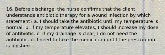 16. Before discharge, the nurse confirms that the client understands antibiotic therapy for a wound infection by which statement? a. I should take the antibiotic until my temperature is normal. b. If my temperature elevates, I should increase my dose of antibiotic. c. If my drainage is clear, I do not need the antibiotic. d. I need to take the medication until the prescription is finished.