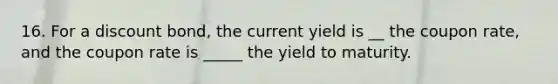 16. For a discount bond, the current yield is __ the coupon rate, and the coupon rate is _____ the yield to maturity.