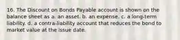 16. The Discount on Bonds Payable account is shown on the balance sheet as a. an asset. b. an expense. c. a long-term liability. d. a contra-liability account that reduces the bond to market value at the issue date.