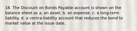 16. The Discount on Bonds Payable account is shown on the balance sheet as a. an asset. b. an expense. c. a long-term liability. d. a contra-liability account that reduces the bond to market value at the issue date.