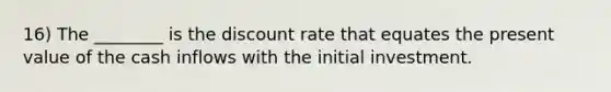 16) The ________ is the discount rate that equates the present value of the cash inflows with the initial investment.