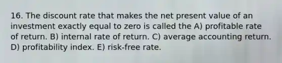 16. The discount rate that makes the net present value of an investment exactly equal to zero is called the A) profitable rate of return. B) internal rate of return. C) average accounting return. D) profitability index. E) risk-free rate.