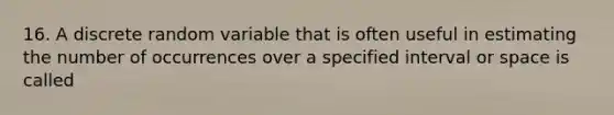 16. A discrete random variable that is often useful in estimating the number of occurrences over a specified interval or space is called