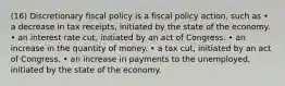 (16) Discretionary fiscal policy is a fiscal policy action, such as • a decrease in tax receipts, initiated by the state of the economy. • an interest rate cut, initiated by an act of Congress. • an increase in the quantity of money. • a tax cut, initiated by an act of Congress. • an increase in payments to the unemployed, initiated by the state of the economy.