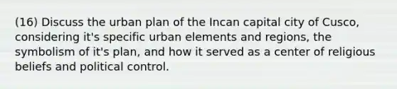 (16) Discuss the urban plan of the Incan capital city of Cusco, considering it's specific urban elements and regions, the symbolism of it's plan, and how it served as a center of religious beliefs and political control.