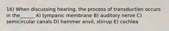 16) When discussing hearing, the process of transduction occurs in the______ A) tympanic membrane B) auditory nerve C) semicircular canals D) hammer anvil, stirrup E) cochlea