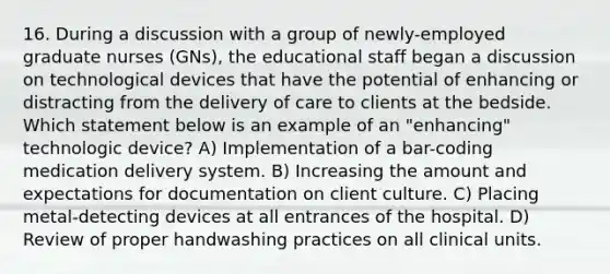 16. During a discussion with a group of newly-employed graduate nurses (GNs), the educational staff began a discussion on technological devices that have the potential of enhancing or distracting from the delivery of care to clients at the bedside. Which statement below is an example of an "enhancing" technologic device? A) Implementation of a bar-coding medication delivery system. B) Increasing the amount and expectations for documentation on client culture. C) Placing metal-detecting devices at all entrances of the hospital. D) Review of proper handwashing practices on all clinical units.