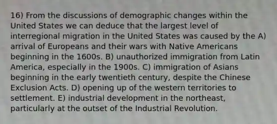 16) From the discussions of demographic changes within the United States we can deduce that the largest level of interregional migration in the United States was caused by the A) arrival of Europeans and their wars with Native Americans beginning in the 1600s. B) unauthorized immigration from Latin America, especially in the 1900s. C) immigration of Asians beginning in the early twentieth century, despite the Chinese Exclusion Acts. D) opening up of the western territories to settlement. E) industrial development in the northeast, particularly at the outset of the Industrial Revolution.