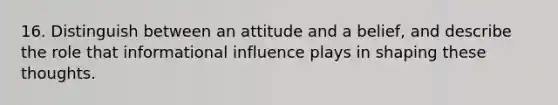 16. Distinguish between an attitude and a belief, and describe the role that informational influence plays in shaping these thoughts.