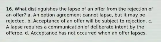 16. What distinguishes the lapse of an offer from the rejection of an offer? a. An option agreement cannot lapse, but it may be rejected. b. Acceptance of an offer will be subject to rejection. c. A lapse requires a communication of deliberate intent by the offeree. d. Acceptance has not occurred when an offer lapses.