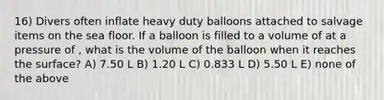 16) Divers often inflate heavy duty balloons attached to salvage items on the sea floor. If a balloon is filled to a volume of at a pressure of , what is the volume of the balloon when it reaches the surface? A) 7.50 L B) 1.20 L C) 0.833 L D) 5.50 L E) none of the above