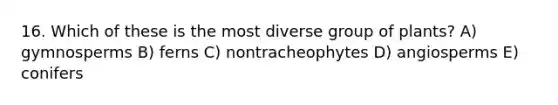 16. Which of these is the most diverse group of plants? A) gymnosperms B) ferns C) nontracheophytes D) angiosperms E) conifers
