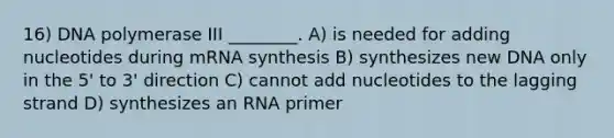 16) DNA polymerase III ________. A) is needed for adding nucleotides during mRNA synthesis B) synthesizes new DNA only in the 5' to 3' direction C) cannot add nucleotides to the lagging strand D) synthesizes an RNA primer