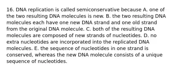 16. DNA replication is called semiconservative because A. one of the two resulting DNA molecules is new. B. the two resulting DNA molecules each have one new DNA strand and one old strand from the original DNA molecule. C. both of the resulting DNA molecules are composed of new strands of nucleotides. D. no extra nucleotides are incorporated into the replicated DNA molecules. E. the sequence of nucleotides in one strand is conserved, whereas the new DNA molecule consists of a unique sequence of nucleotides.