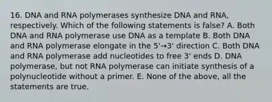 16. DNA and RNA polymerases synthesize DNA and RNA, respectively. Which of the following statements is false? A. Both DNA and RNA polymerase use DNA as a template B. Both DNA and RNA polymerase elongate in the 5'→3' direction C. Both DNA and RNA polymerase add nucleotides to free 3' ends D. DNA polymerase, but not RNA polymerase can initiate synthesis of a polynucleotide without a primer. E. None of the above, all the statements are true.