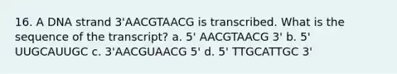 16. A DNA strand 3'AACGTAACG is transcribed. What is the sequence of the transcript? a. 5' AACGTAACG 3' b. 5' UUGCAUUGC c. 3'AACGUAACG 5' d. 5' TTGCATTGC 3'