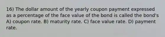 16) The dollar amount of the yearly coupon payment expressed as a percentage of the face value of the bond is called the bond's A) coupon rate. B) maturity rate. C) face value rate. D) payment rate.