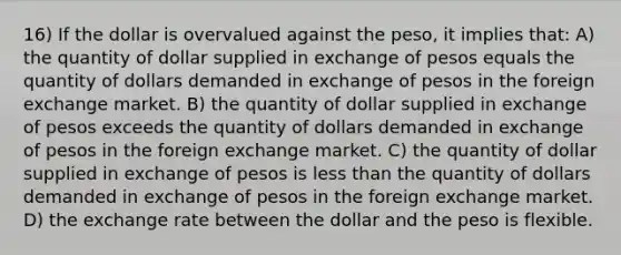 16) If the dollar is overvalued against the peso, it implies that: A) the quantity of dollar supplied in exchange of pesos equals the quantity of dollars demanded in exchange of pesos in the foreign exchange market. B) the quantity of dollar supplied in exchange of pesos exceeds the quantity of dollars demanded in exchange of pesos in the foreign exchange market. C) the quantity of dollar supplied in exchange of pesos is less than the quantity of dollars demanded in exchange of pesos in the foreign exchange market. D) the exchange rate between the dollar and the peso is flexible.