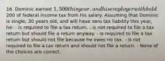 16. Dominic earned 1,500 this year, and his employer withheld200 of federal income tax from his salary. Assuming that Dominic is single, 30 years old, and will have zero tax liability this year, he: - is required to file a tax return. - is not required to file a tax return but should file a return anyway. - is required to file a tax return but should not file because he owes no tax. - is not required to file a tax return and should not file a return. - None of the choices are correct.