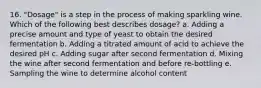 16. "Dosage" is a step in the process of making sparkling wine. Which of the following best describes dosage? a. Adding a precise amount and type of yeast to obtain the desired fermentation b. Adding a titrated amount of acid to achieve the desired pH c. Adding sugar after second fermentation d. Mixing the wine after second fermentation and before re-bottling e. Sampling the wine to determine alcohol content