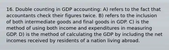 16. Double counting in GDP accounting: A) refers to the fact that accountants check their figures twice. B) refers to the inclusion of both intermediate goods and final goods in GDP. C) is the method of using both income and expenditures in measuring GDP. D) is the method of calculating the GDP by including the net incomes received by residents of a nation living abroad.