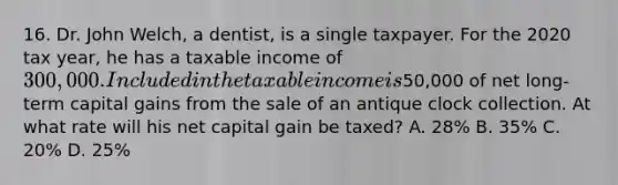 16. Dr. John Welch, a dentist, is a single taxpayer. For the 2020 tax year, he has a taxable income of 300,000. Included in the taxable income is50,000 of net long-term capital gains from the sale of an antique clock collection. At what rate will his net capital gain be taxed? A. 28% B. 35% C. 20% D. 25%