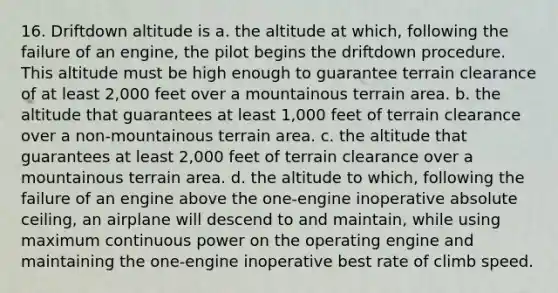 16. Driftdown altitude is a. the altitude at which, following the failure of an engine, the pilot begins the driftdown procedure. This altitude must be high enough to guarantee terrain clearance of at least 2,000 feet over a mountainous terrain area. b. the altitude that guarantees at least 1,000 feet of terrain clearance over a non-mountainous terrain area. c. the altitude that guarantees at least 2,000 feet of terrain clearance over a mountainous terrain area. d. the altitude to which, following the failure of an engine above the one-engine inoperative absolute ceiling, an airplane will descend to and maintain, while using maximum continuous power on the operating engine and maintaining the one-engine inoperative best rate of climb speed.