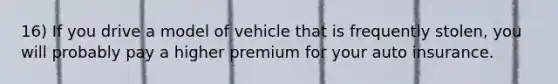 16) If you drive a model of vehicle that is frequently stolen, you will probably pay a higher premium for your auto insurance.