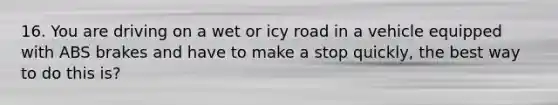 16. You are driving on a wet or icy road in a vehicle equipped with ABS brakes and have to make a stop quickly, the best way to do this is?