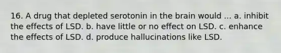 16. A drug that depleted serotonin in the brain would ... a. inhibit the effects of LSD. b. have little or no effect on LSD. c. enhance the effects of LSD. d. produce hallucinations like LSD.