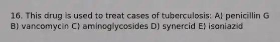 16. This drug is used to treat cases of tuberculosis: A) penicillin G B) vancomycin C) aminoglycosides D) synercid E) isoniazid