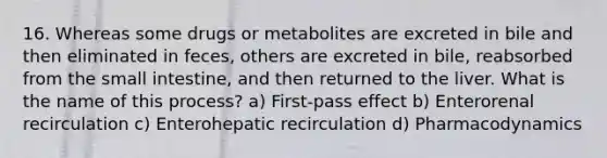 16. Whereas some drugs or metabolites are excreted in bile and then eliminated in feces, others are excreted in bile, reabsorbed from the small intestine, and then returned to the liver. What is the name of this process? a) First-pass effect b) Enterorenal recirculation c) Enterohepatic recirculation d) Pharmacodynamics