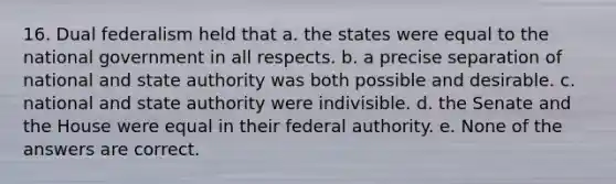 16. Dual federalism held that a. the states were equal to the national government in all respects. b. a precise separation of national and state authority was both possible and desirable. c. national and state authority were indivisible. d. the Senate and the House were equal in their federal authority. e. None of the answers are correct.