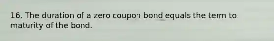 16. The duration of a zero coupon bond equals the term to maturity of the bond.