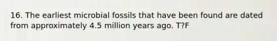 16. The earliest microbial fossils that have been found are dated from approximately 4.5 million years ago. T?F