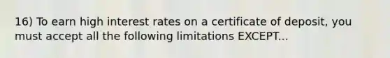 16) To earn high interest rates on a certificate of deposit, you must accept all the following limitations EXCEPT...