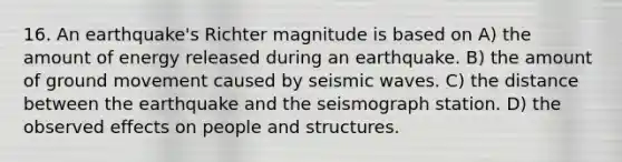 16. An earthquake's Richter magnitude is based on A) the amount of energy released during an earthquake. B) the amount of ground movement caused by seismic waves. C) the distance between the earthquake and the seismograph station. D) the observed effects on people and structures.