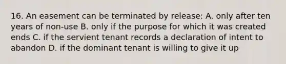 16. An easement can be terminated by release: A. only after ten years of non-use B. only if the purpose for which it was created ends C. if the servient tenant records a declaration of intent to abandon D. if the dominant tenant is willing to give it up