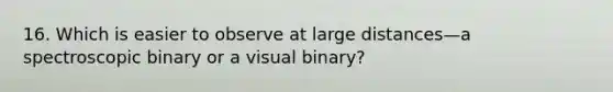 16. Which is easier to observe at large distances—a spectroscopic binary or a visual binary?