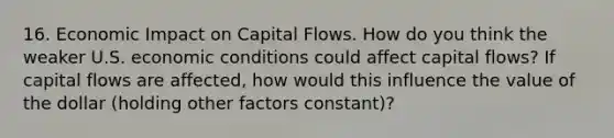 16. Economic Impact on Capital Flows. How do you think the weaker U.S. economic conditions could affect capital flows? If capital flows are affected, how would this influence the value of the dollar (holding other factors constant)?