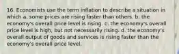 16. Economists use the term inflation to describe a situation in which a. some prices are rising faster than others. b. the economy's overall price level is rising. c. the economy's overall price level is high, but not necessarily rising. d. the economy's overall output of goods and services is rising faster than the economy's overall price level.