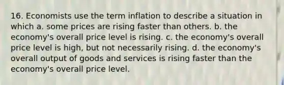 16. Economists use the term inflation to describe a situation in which a. some prices are rising faster than others. b. the economy's overall price level is rising. c. the economy's overall price level is high, but not necessarily rising. d. the economy's overall output of goods and services is rising faster than the economy's overall price level.