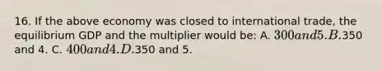 16. If the above economy was closed to international trade, the equilibrium GDP and the multiplier would be: A. 300 and 5. B.350 and 4. C. 400 and 4. D.350 and 5.