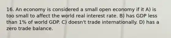 16. An economy is considered a small open economy if it A) is too small to affect the world real interest rate. B) has GDP less than 1% of world GDP. C) doesn't trade internationally. D) has a zero trade balance.