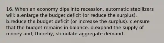 16. When an economy dips into recession, automatic stabilizers will: a.enlarge the budget deficit (or reduce the surplus). b.reduce the budget deficit (or increase the surplus). c.ensure that the budget remains in balance. d.expand the <a href='https://www.questionai.com/knowledge/kUIOOoB75i-supply-of-money' class='anchor-knowledge'>supply of money</a> and, thereby, stimulate aggregate demand.