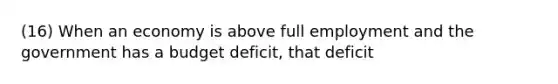 (16) When an economy is above full employment and the government has a budget deficit, that deficit